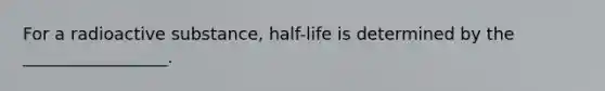 For a radioactive substance, half-life is determined by the _________________.