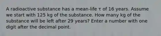 A radioactive substance has a mean-life τ of 16 years. Assume we start with 125 kg of the substance. How many kg of the substance will be left after 29 years? Enter a number with one digit after the decimal point.