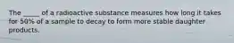 The _____ of a radioactive substance measures how long it takes for 50% of a sample to decay to form more stable daughter products.