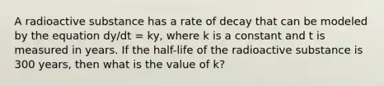 A radioactive substance has a rate of decay that can be modeled by the equation dy/dt = ky, where k is a constant and t is measured in years. If the half-life of the radioactive substance is 300 years, then what is the value of k?