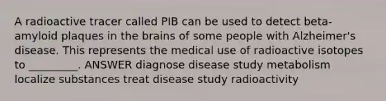 A radioactive tracer called PIB can be used to detect beta-amyloid plaques in the brains of some people with Alzheimer's disease. This represents the medical use of radioactive isotopes to _________. ANSWER diagnose disease study metabolism localize substances treat disease study radioactivity