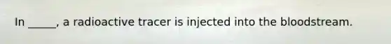 In _____, a radioactive tracer is injected into the bloodstream.