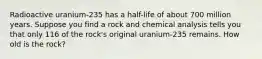 Radioactive​ uranium-235 has a​ half-life of about 700 million years. Suppose you find a rock and chemical analysis tells you that only 116 of the​ rock's original​ uranium-235 remains. How old is the​ rock?