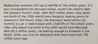 Radioactive uranium-235 has a half-life of 704 million years. If it was incorporated into dinosaur bones, could it be used to date the dinosaur fossils? a)Yes; after 65.5 million years, only about one-tenth of the 235U would have decayed, leaving plenty to measure in the fossils. b)No; the dinosaurs went extinct too recently to use a radioisotope with a half-life of 704 million years. c)No; only about one-tenth of the 235U would have decayed after 65.5 million years, not leaving enough to measure in the fossils. d)Yes, but only for dinosaurs that lived more than 704 million years ago.