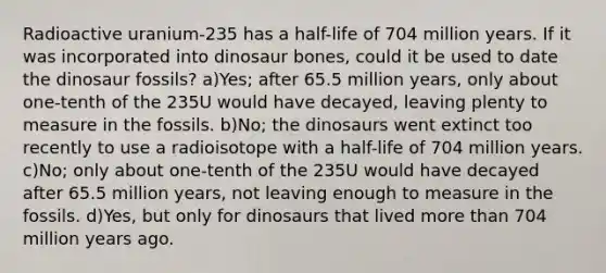 Radioactive uranium-235 has a half-life of 704 million years. If it was incorporated into dinosaur bones, could it be used to date the dinosaur fossils? a)Yes; after 65.5 million years, only about one-tenth of the 235U would have decayed, leaving plenty to measure in the fossils. b)No; the dinosaurs went extinct too recently to use a radioisotope with a half-life of 704 million years. c)No; only about one-tenth of the 235U would have decayed after 65.5 million years, not leaving enough to measure in the fossils. d)Yes, but only for dinosaurs that lived more than 704 million years ago.