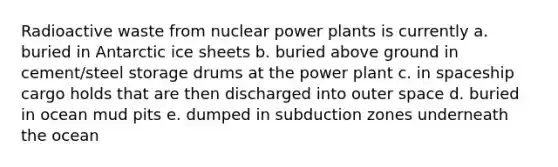 Radioactive waste from nuclear power plants is currently a. buried in Antarctic ice sheets b. buried above ground in cement/steel storage drums at the power plant c. in spaceship cargo holds that are then discharged into outer space d. buried in ocean mud pits e. dumped in subduction zones underneath the ocean