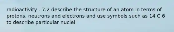 radioactivity - 7.2 describe the structure of an atom in terms of protons, neutrons and electrons and use symbols such as 14 C 6 to describe particular nuclei