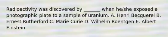 Radioactivity was discovered by _______ when he/she exposed a photographic plate to a sample of uranium. A. Henri Becquerel B. Ernest Rutherford C. Marie Curie D. Wilhelm Roentgen E. Albert Einstein