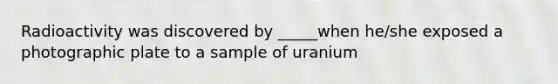 Radioactivity was discovered by _____when he/she exposed a photographic plate to a sample of uranium