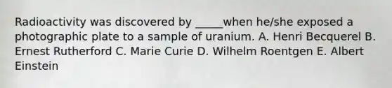 Radioactivity was discovered by _____when he/she exposed a photographic plate to a sample of uranium. A. Henri Becquerel B. Ernest Rutherford C. Marie Curie D. Wilhelm Roentgen E. Albert Einstein