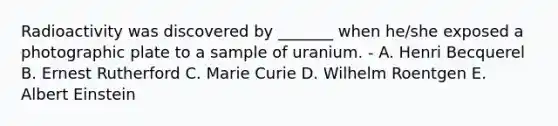 Radioactivity was discovered by _______ when he/she exposed a photographic plate to a sample of uranium. - A. Henri Becquerel B. Ernest Rutherford C. Marie Curie D. Wilhelm Roentgen E. Albert Einstein