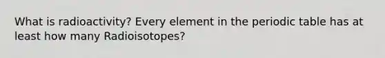 What is radioactivity? Every element in the periodic table has at least how many Radioisotopes?