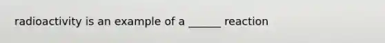 radioactivity is an example of a ______ reaction