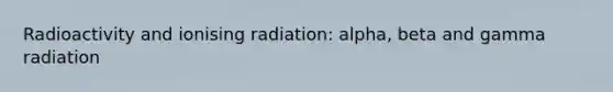 Radioactivity and ionising radiation: alpha, beta and gamma radiation