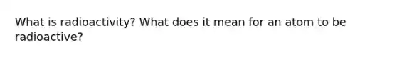 What is radioactivity? What does it mean for an atom to be radioactive?