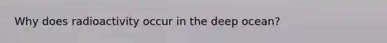 Why does radioactivity occur in the deep ocean?