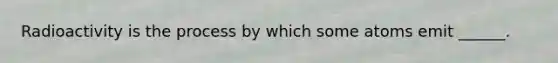 Radioactivity is the process by which some atoms emit ______.