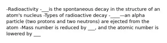 -Radioactivity -___is the spontaneous decay in the structure of an atom's nucleus -Types of radioactive decay -____—an alpha particle (two protons and two neutrons) are ejected from the atom -Mass number is reduced by ___, and the atomic number is lowered by ___