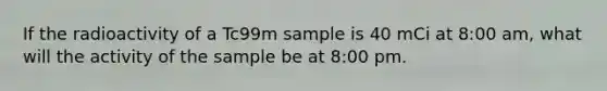 If the radioactivity of a Tc99m sample is 40 mCi at 8:00 am, what will the activity of the sample be at 8:00 pm.