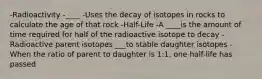 -Radioactivity -____ -Uses the decay of isotopes in rocks to calculate the age of that rock -Half-Life -A ____is the amount of time required for half of the radioactive isotope to decay -Radioactive parent isotopes ___to stable daughter isotopes -When the ratio of parent to daughter is 1:1, one half-life has passed