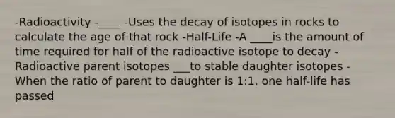 -Radioactivity -____ -Uses the decay of isotopes in rocks to calculate the age of that rock -Half-Life -A ____is the amount of time required for half of the radioactive isotope to decay -Radioactive parent isotopes ___to stable daughter isotopes -When the ratio of parent to daughter is 1:1, one half-life has passed