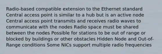 Radio-based compatible extension to the Ethernet standard Central access point is similar to a hub but is an active node Central access point transmits and receives radio waves to communicate with the nodes Radio space must be shared between the nodes Possible for stations to be out of range or blocked by buildings or other obstacles Hidden Node and Out-of-Range conditions Some NICs support multiple radio frequencies