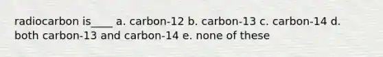 radiocarbon is____ a. carbon-12 b. carbon-13 c. carbon-14 d. both carbon-13 and carbon-14 e. none of these