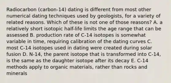 Radiocarbon (carbon-14) dating is different from most other numerical dating techniques used by geologists, for a variety of related reasons. Which of these is not one of those reasons? A. a relatively short isotopic half-life limits the age range that can be assessed B. production rate of C-14 isotopes is somewhat variable in time, requiring calibration of the dating curves C. most C-14 isotopes used in dating were created during solar fusion D. N-14, the parent isotope that is transformed into C-14, is the same as the daughter isotope after its decay E. C-14 methods apply to organic materials, rather than rocks and minerals