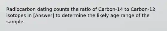 Radiocarbon dating counts the ratio of Carbon-14 to Carbon-12 isotopes in [Answer] to determine the likely age range of the sample.