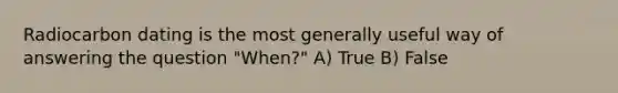 Radiocarbon dating is the most generally useful way of answering the question "When?" A) True B) False