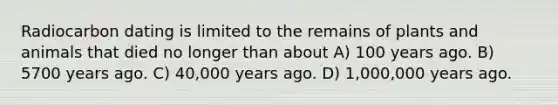 Radiocarbon dating is limited to the remains of plants and animals that died no longer than about A) 100 years ago. B) 5700 years ago. C) 40,000 years ago. D) 1,000,000 years ago.