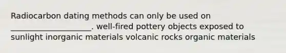 Radiocarbon dating methods can only be used on ____________________. well-fired pottery objects exposed to sunlight inorganic materials volcanic rocks organic materials