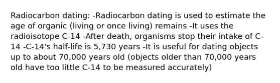 Radiocarbon dating: -Radiocarbon dating is used to estimate the age of organic (living or once living) remains -It uses the radioisotope C-14 -After death, organisms stop their intake of C-14 -C-14's half-life is 5,730 years -It is useful for dating objects up to about 70,000 years old (objects older than 70,000 years old have too little C-14 to be measured accurately)