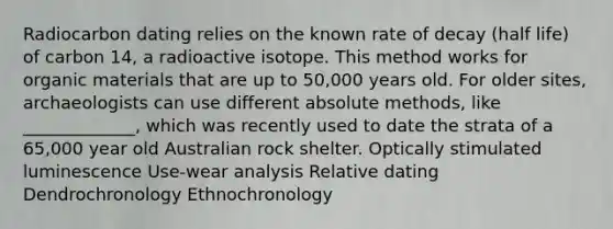 Radiocarbon dating relies on the known rate of decay (half life) of carbon 14, a radioactive isotope. This method works for organic materials that are up to 50,000 years old. For older sites, archaeologists can use different absolute methods, like _____________, which was recently used to date the strata of a 65,000 year old Australian rock shelter. Optically stimulated luminescence Use-wear analysis Relative dating Dendrochronology Ethnochronology