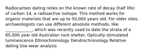 Radiocarbon dating relies on the known rate of decay (half life) of carbon 14, a radioactive isotope. This method works for organic materials that are up to 50,000 years old. For older sites, archaeologists can use different absolute methods, like _____________, which was recently used to date the strata of a 65,000 year old Australian rock shelter. Optically stimulated luminescence Ethnochronology Dendrochronology Relative dating Use-wear analysis