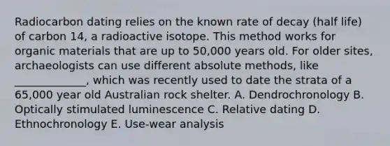 Radiocarbon dating relies on the known rate of decay (half life) of carbon 14, a radioactive isotope. This method works for organic materials that are up to 50,000 years old. For older sites, archaeologists can use different absolute methods, like _____________, which was recently used to date the strata of a 65,000 year old Australian rock shelter. A. Dendrochronology B. Optically stimulated luminescence C. Relative dating D. Ethnochronology E. Use-wear analysis