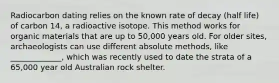 Radiocarbon dating relies on the known rate of decay (half life) of carbon 14, a radioactive isotope. This method works for organic materials that are up to 50,000 years old. For older sites, archaeologists can use different absolute methods, like _____________, which was recently used to date the strata of a 65,000 year old Australian rock shelter.