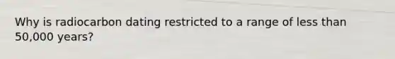 Why is radiocarbon dating restricted to a range of less than 50,000 years?