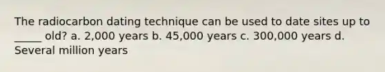 The radiocarbon dating technique can be used to date sites up to _____ old? a. 2,000 years b. 45,000 years c. 300,000 years d. Several million years