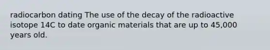 radiocarbon dating The use of the decay of the radioactive isotope 14C to date organic materials that are up to 45,000 years old.