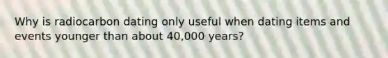 Why is radiocarbon dating only useful when dating items and events younger than about 40,000 years?