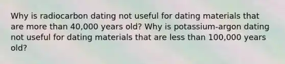 Why is radiocarbon dating not useful for dating materials that are more than 40,000 years old? Why is potassium-argon dating not useful for dating materials that are less than 100,000 years old?