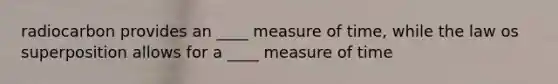 radiocarbon provides an ____ measure of time, while the law os superposition allows for a ____ measure of time