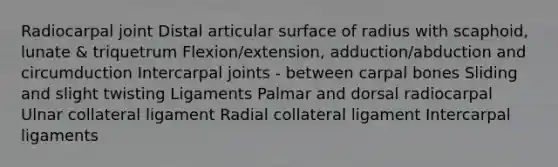 Radiocarpal joint Distal articular surface of radius with scaphoid, lunate & triquetrum Flexion/extension, adduction/abduction and circumduction Intercarpal joints - between carpal bones Sliding and slight twisting Ligaments Palmar and dorsal radiocarpal Ulnar collateral ligament Radial collateral ligament Intercarpal ligaments