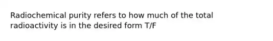 Radiochemical purity refers to how much of the total radioactivity is in the desired form T/F