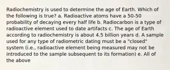 Radiochemistry is used to determine the age of Earth. Which of the following is true? a. Radioactive atoms have a 50-50 probability of decaying every half life b. Radiocarbon is a type of radioactive element used to date artifacts c. The age of Earth according to radiochemistry is about 4.5 billion years d. A sample used for any type of radiometric dating must be a "closed" system (i.e., radioactive element being measured may not be introduced to the sample subsequent to its formation) e. All of the above