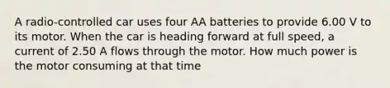 A radio-controlled car uses four AA batteries to provide 6.00 V to its motor. When the car is heading forward at full speed, a current of 2.50 A flows through the motor. How much power is the motor consuming at that time