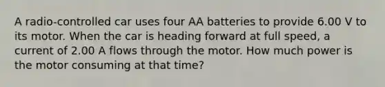 A radio-controlled car uses four AA batteries to provide 6.00 V to its motor. When the car is heading forward at full speed, a current of 2.00 A flows through the motor. How much power is the motor consuming at that time?