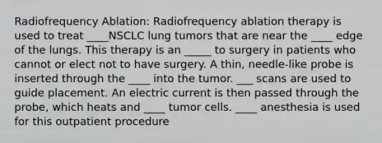 Radiofrequency Ablation: Radiofrequency ablation therapy is used to treat ____NSCLC lung tumors that are near the ____ edge of the lungs. This therapy is an _____ to surgery in patients who cannot or elect not to have surgery. A thin, needle-like probe is inserted through the ____ into the tumor. ___ scans are used to guide placement. An electric current is then passed through the probe, which heats and ____ tumor cells. ____ anesthesia is used for this outpatient procedure