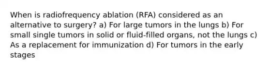 When is radiofrequency ablation (RFA) considered as an alternative to surgery? a) For large tumors in the lungs b) For small single tumors in solid or fluid-filled organs, not the lungs c) As a replacement for immunization d) For tumors in the early stages